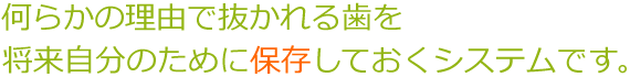 なんらかの理由で抜かれる歯を将来自分の為に保存しておくシステムです。